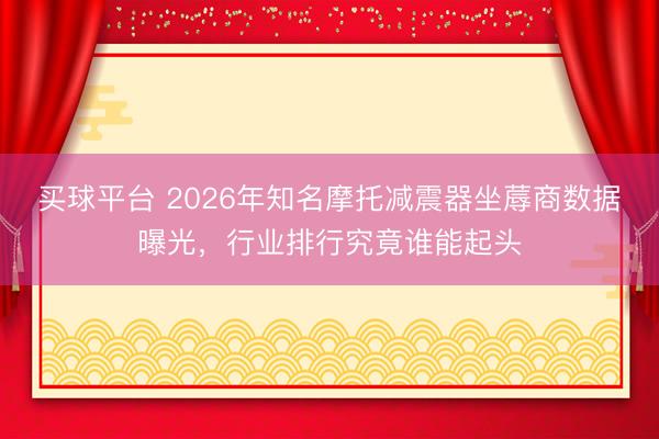 买球平台 2026年知名摩托减震器坐蓐商数据曝光，行业排行究竟谁能起头