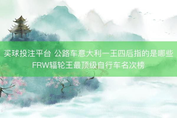买球投注平台 公路车意大利一王四后指的是哪些FRW辐轮王最顶级自行车名次榜