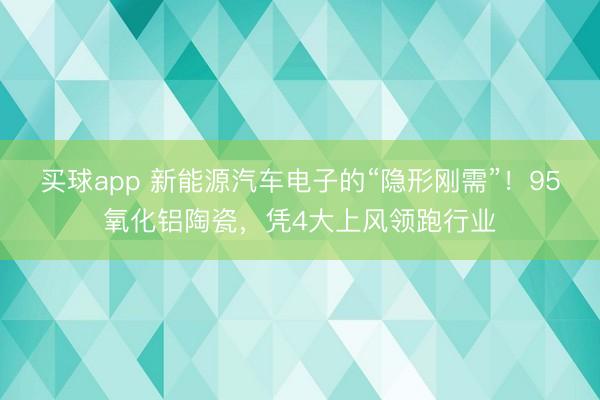 买球app 新能源汽车电子的“隐形刚需”!95氧化铝陶瓷,凭4大上风领跑行业