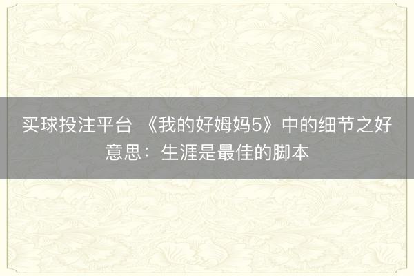 买球投注平台 《我的好姆妈5》中的细节之好意思:生涯是最佳的脚本