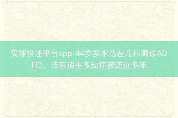 买球投注平台app 44岁罗永浩在儿科确诊ADHD，成东谈主多动症被疏远多年
