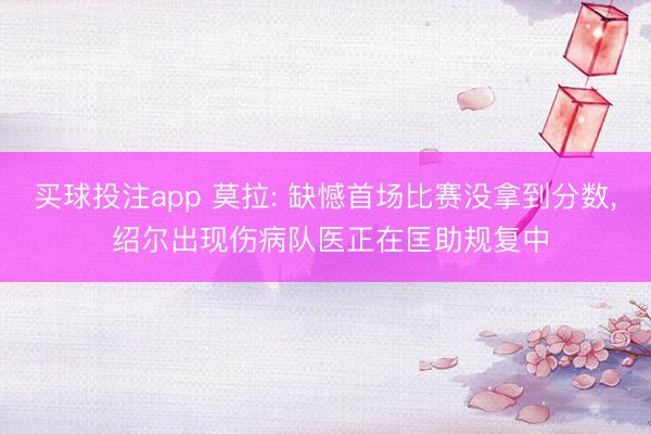 买球投注app 莫拉: 缺憾首场比赛没拿到分数， 绍尔出现伤病队医正在匡助规复中