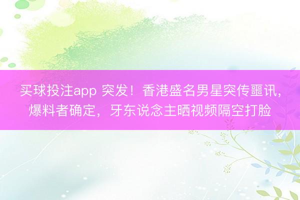 买球投注app 突发!香港盛名男星突传噩讯,爆料者确定,牙东说念主晒视频隔空打脸