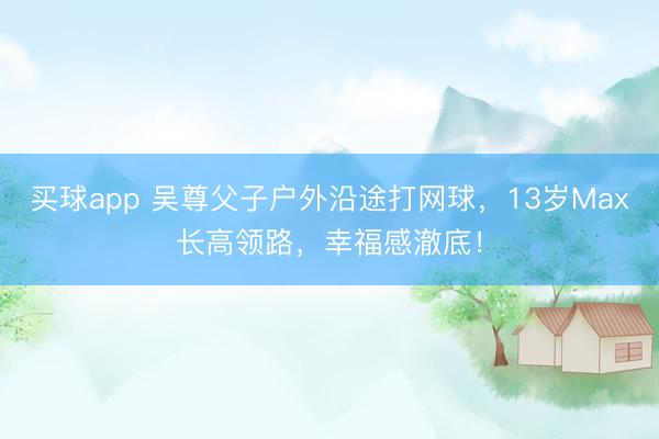 买球app 吴尊父子户外沿途打网球，13岁Max长高领路，幸福感澈底！