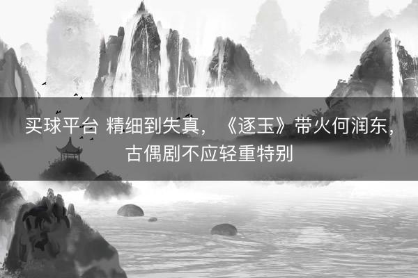 买球平台 精细到失真，《逐玉》带火何润东，古偶剧不应轻重特别