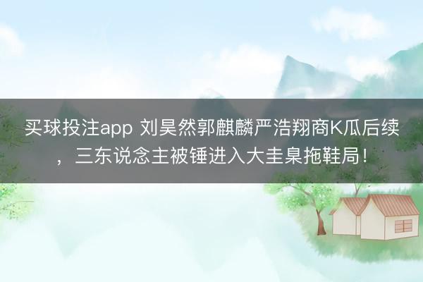 买球投注app 刘昊然郭麒麟严浩翔商K瓜后续,三东说念主被锤进入大圭臬拖鞋局!