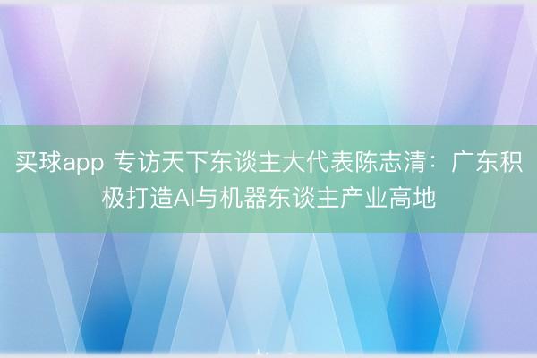 买球app 专访天下东谈主大代表陈志清:广东积极打造AI与机器东谈主产业高地