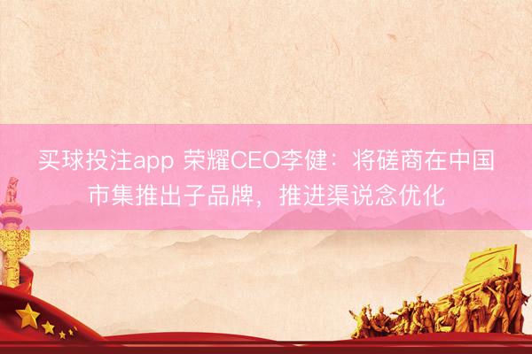 买球投注app 荣耀CEO李健:将磋商在中国市集推出子品牌,推进渠说念优化