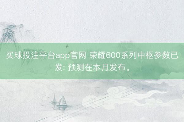 买球投注平台app官网 荣耀600系列中枢参数已发: 预测在本月发布。