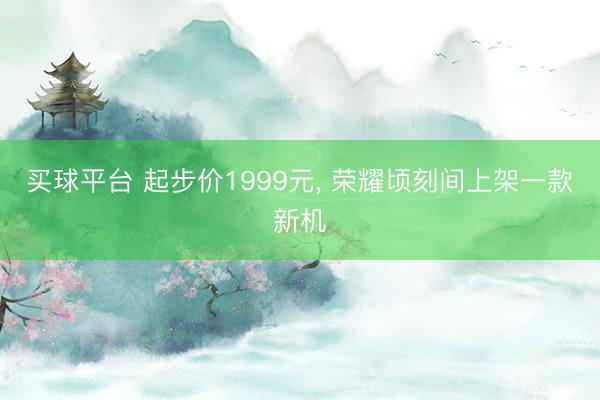 买球平台 起步价1999元, 荣耀顷刻间上架一款新机