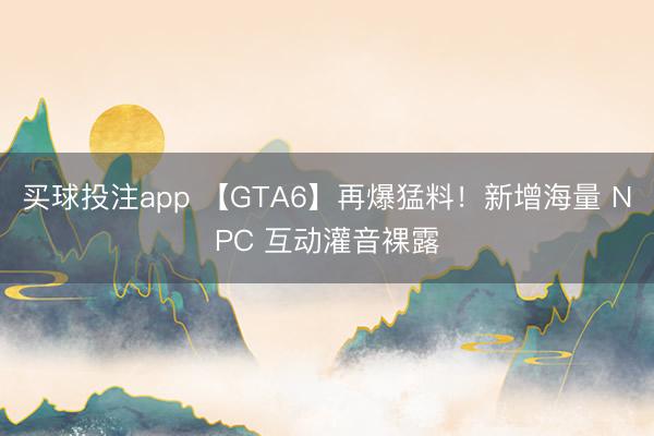 买球投注app 【GTA6】再爆猛料！新增海量 NPC 互动灌音裸露
