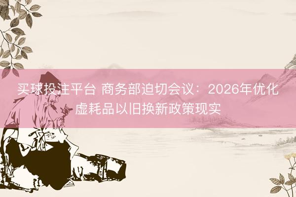 买球投注平台 商务部迫切会议:2026年优化虚耗品以旧换新政策现实