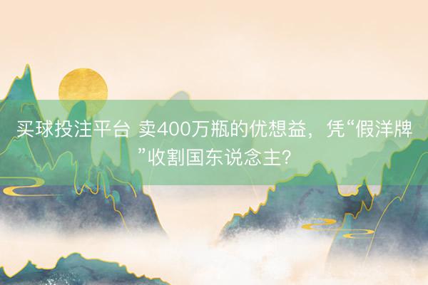 买球投注平台 卖400万瓶的优想益,凭“假洋牌”收割国东说念主?