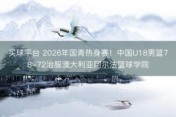 买球平台 2026年国青热身赛！中国U18男篮78-72治服澳大利亚阿尔法篮球学院