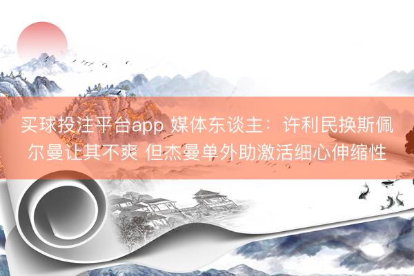 买球投注平台app 媒体东谈主:许利民换斯佩尔曼让其不爽 但杰曼单外助激活细心伸缩性