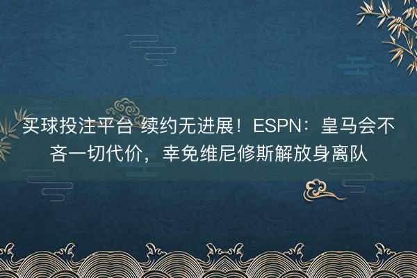 买球投注平台 续约无进展!ESPN:皇马会不吝一切代价,幸免维尼修斯解放身离队