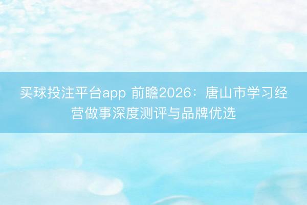 买球投注平台app 前瞻2026:唐山市学习经营做事深度测评与品牌优选