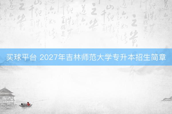 买球平台 2027年吉林师范大学专升本招生简章