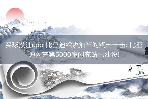 买球投注app 比亚迪给燃油车的终末一击: 比亚迪闪充第5000座闪充站已建设!
