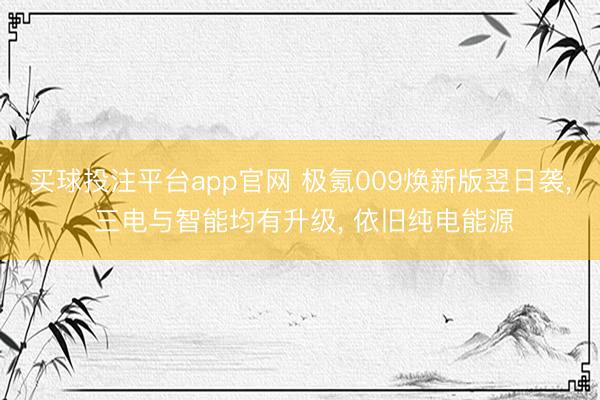 买球投注平台app官网 极氪009焕新版翌日袭, 三电与智能均有升级, 依旧纯电能源