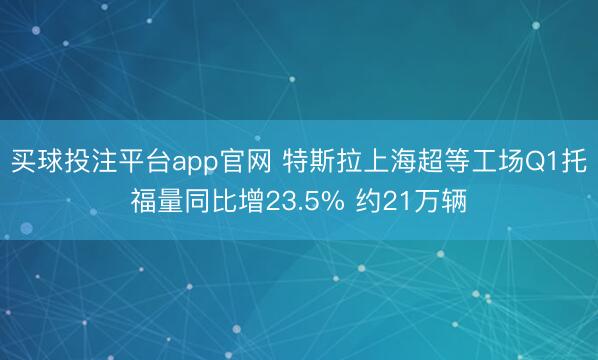 买球投注平台app官网 特斯拉上海超等工场Q1托福量同比增23.5% 约21万辆