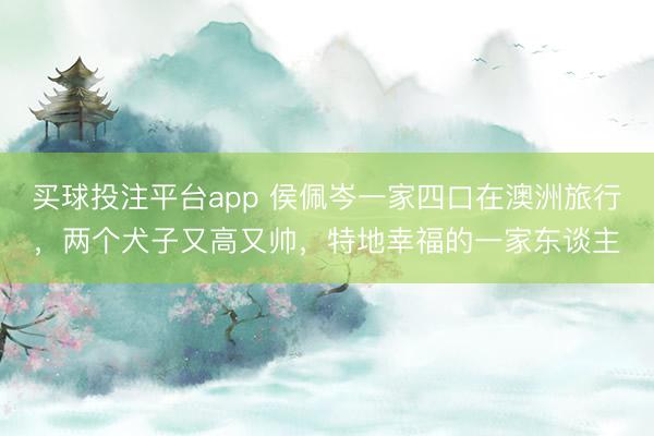 买球投注平台app 侯佩岑一家四口在澳洲旅行，两个犬子又高又帅，特地幸福的一家东谈主