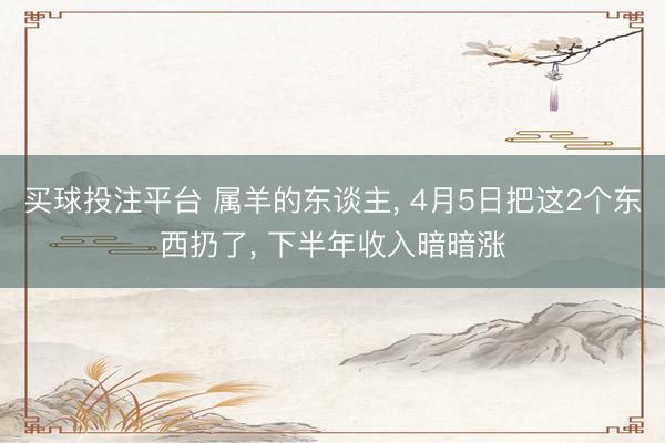 买球投注平台 属羊的东谈主， 4月5日把这2个东西扔了， 下半年收入暗暗涨