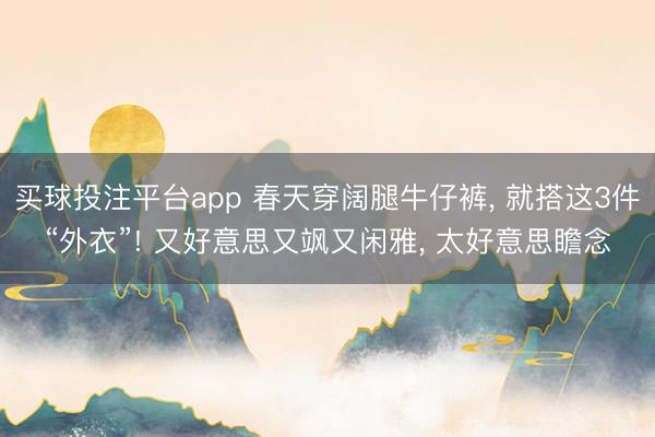 买球投注平台app 春天穿阔腿牛仔裤， 就搭这3件“外衣”! 又好意思又飒又闲雅， 太好意思瞻念