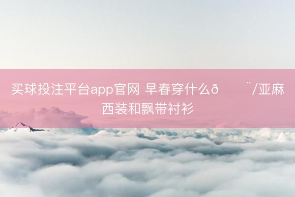 买球投注平台app官网 早春穿什么🍨/亚麻西装和飘带衬衫