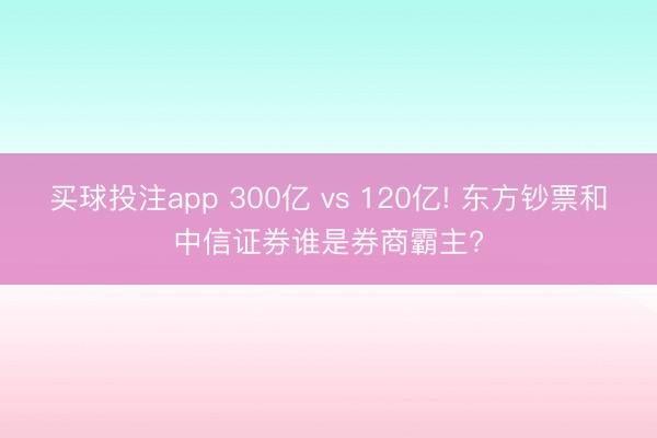 买球投注app 300亿 vs 120亿! 东方钞票和中信证券谁是券商霸主?