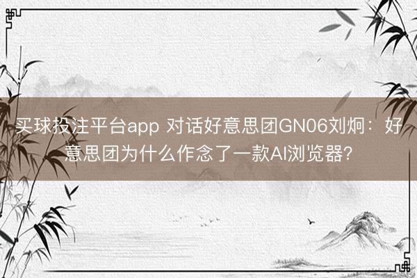 买球投注平台app 对话好意思团GN06刘炯:好意思团为什么作念了一款AI浏览器?