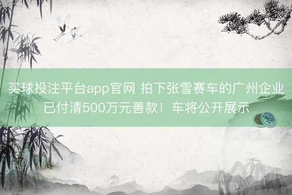 买球投注平台app官网 拍下张雪赛车的广州企业已付清500万元善款！车将公开展示