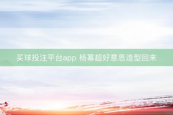 买球投注平台app 杨幂超好意思造型回来