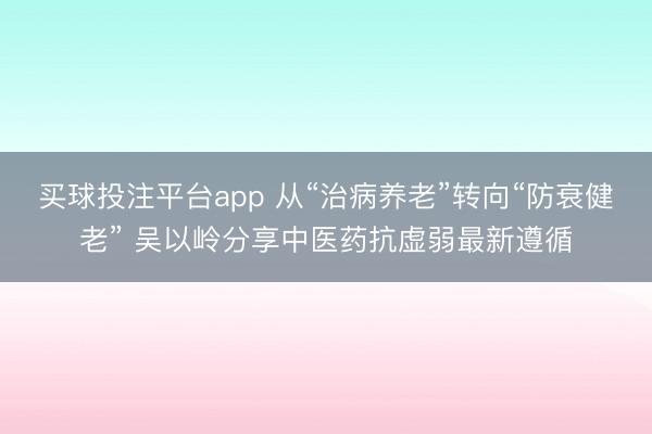 买球投注平台app 从“治病养老”转向“防衰健老” 吴以岭分享中医药抗虚弱最新遵循