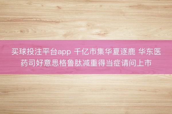 买球投注平台app 千亿市集华夏逐鹿 华东医药司好意思格鲁肽减重得当症请问上市