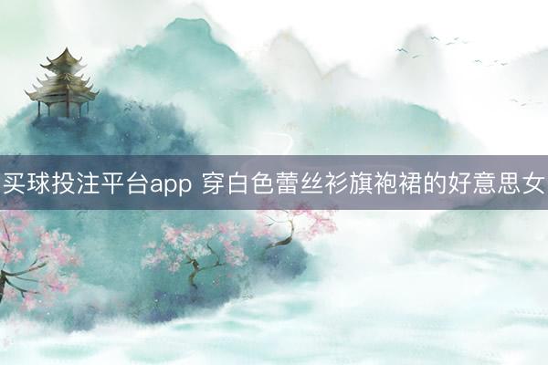 买球投注平台app 穿白色蕾丝衫旗袍裙的好意思女