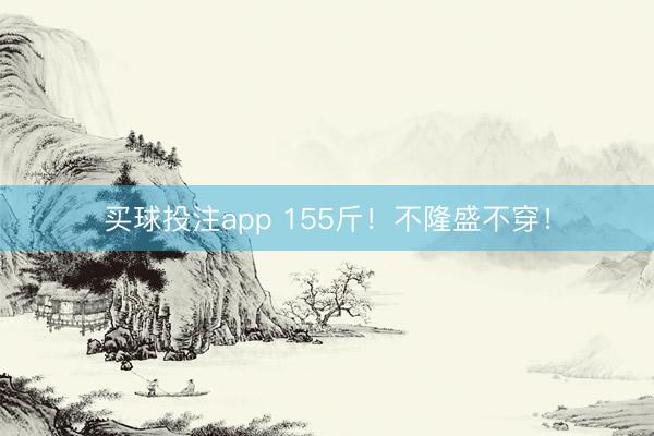 买球投注app 155斤！不隆盛不穿！
