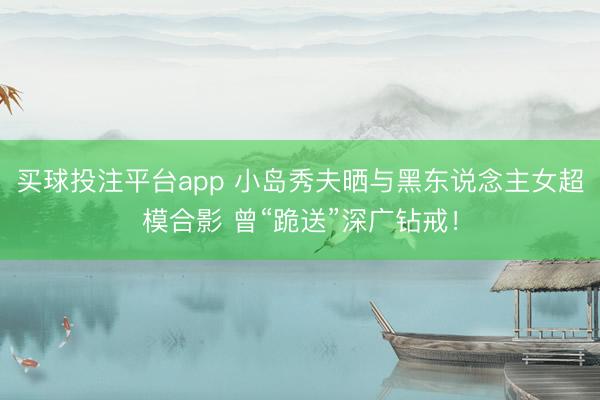 买球投注平台app 小岛秀夫晒与黑东说念主女超模合影 曾“跪送”深广钻戒！