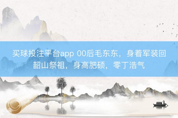 买球投注平台app 00后毛东东,身着军装回韶山祭祖,身高肥硕,零丁浩气