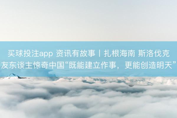 买球投注app 资讯有故事丨扎根海南 斯洛伐克友东谈主惊奇中国“既能建立作事，更能创造明天”