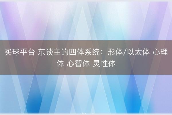 买球平台 东谈主的四体系统：形体/以太体 心理体 心智体 灵性体