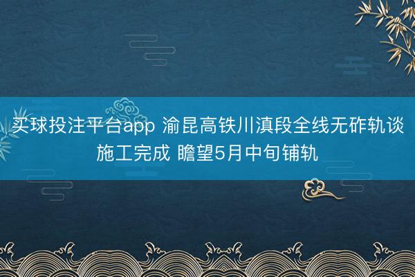 买球投注平台app 渝昆高铁川滇段全线无砟轨谈施工完成 瞻望5月中旬铺轨