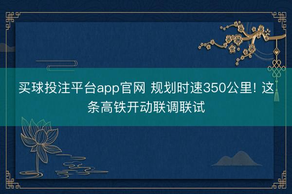 买球投注平台app官网 规划时速350公里! 这条高铁开动联调联试