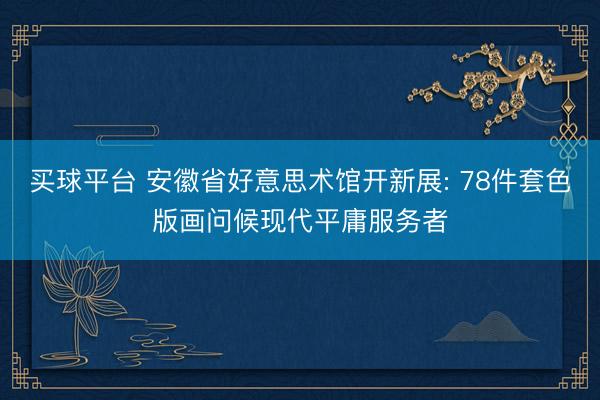 买球平台 安徽省好意思术馆开新展: 78件套色版画问候现代平庸服务者