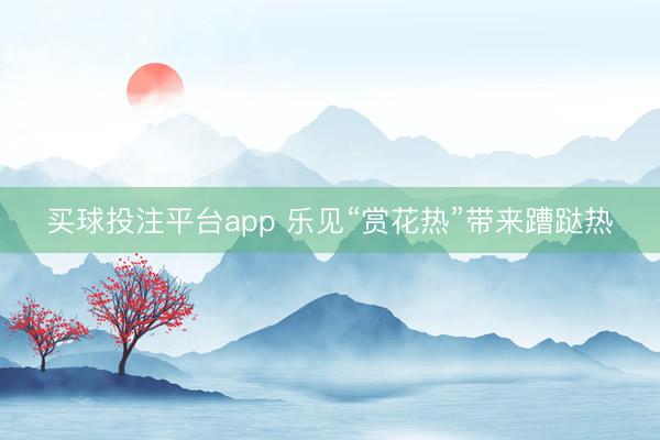 买球投注平台app 乐见“赏花热”带来蹧跶热