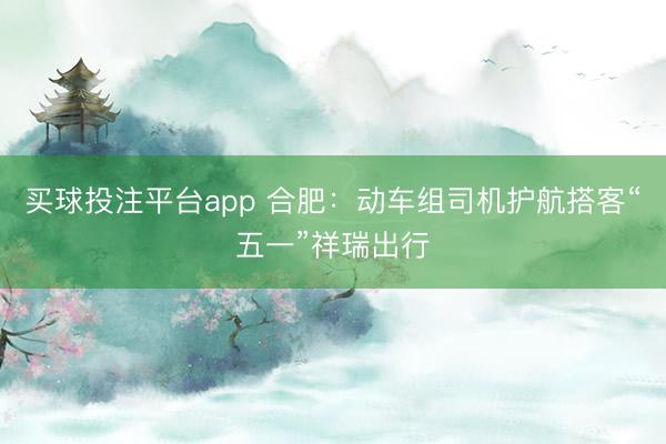 买球投注平台app 合肥：动车组司机护航搭客“五一”祥瑞出行
