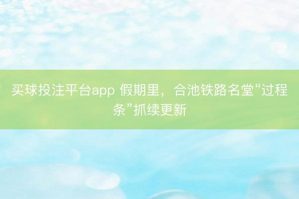 买球投注平台app 假期里，合池铁路名堂“过程条”抓续更新
