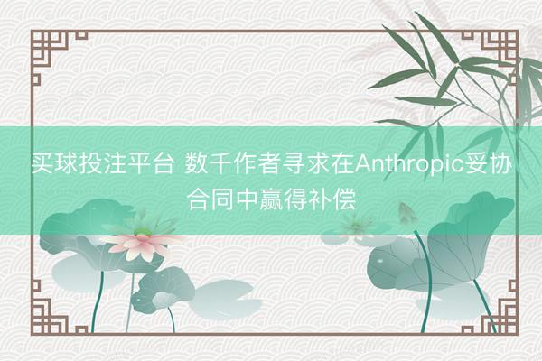 买球投注平台 数千作者寻求在Anthropic妥协合同中赢得补偿