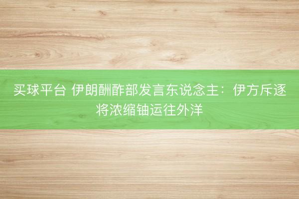 买球平台 伊朗酬酢部发言东说念主：伊方斥逐将浓缩铀运往外洋