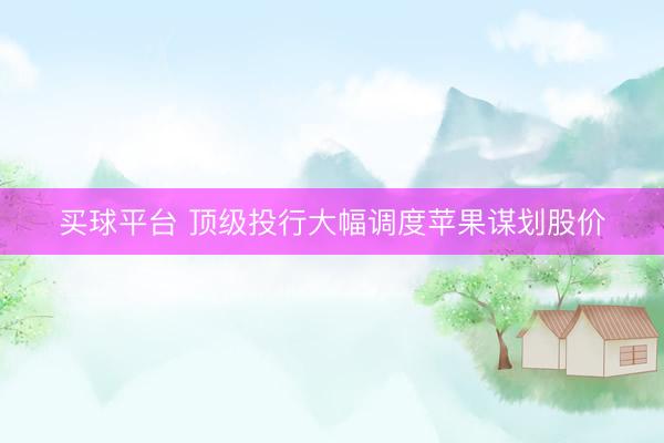 买球平台 顶级投行大幅调度苹果谋划股价